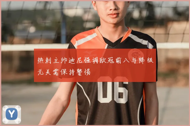 热刺主帅迪尼强调欧冠前八与降级无关需保持警惕