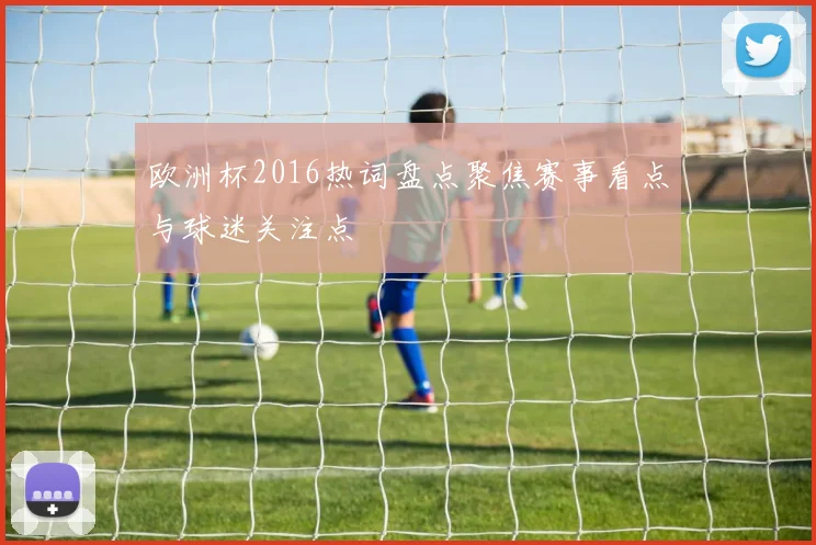 欧洲杯2016热词盘点聚焦赛事看点与球迷关注点