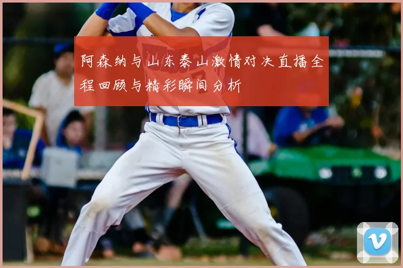 阿森纳与山东泰山激情对决直播全程回顾与精彩瞬间分析