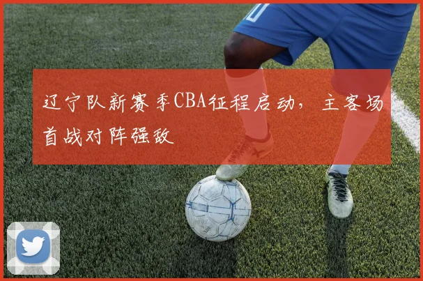 辽宁队新赛季CBA征程启动，主客场首战对阵强敌