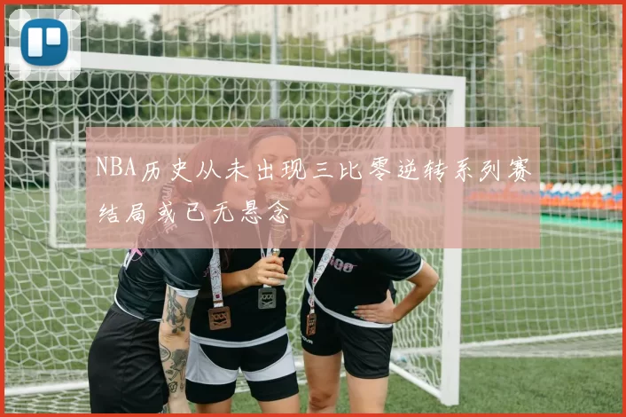 NBA历史从未出现三比零逆转系列赛结局或已无悬念