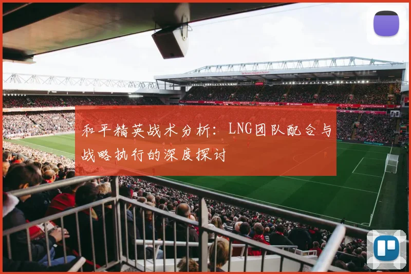 和平精英战术分析:LNG团队配合与战略执行的深度探讨