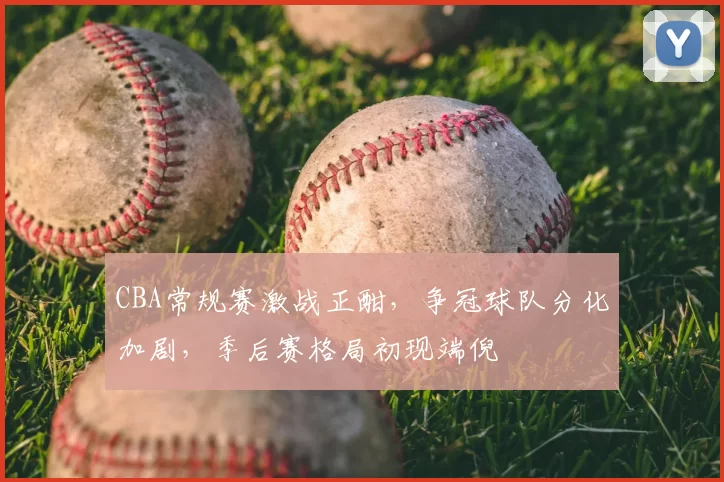 CBA常规赛激战正酣，争冠球队分化加剧，季后赛格局初现端倪