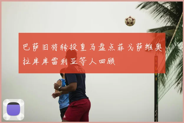 巴萨旧将转投皇马盘点菲戈萨维奥拉库库雷利亚等人回顾