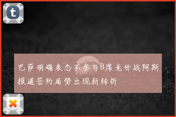 巴萨明确表态不参与B席竞价战阿斯报道签约局势出现新转折