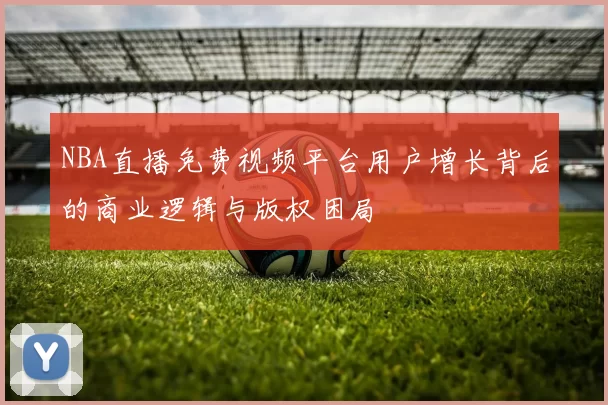 NBA直播免费视频平台用户增长背后的商业逻辑与版权困局