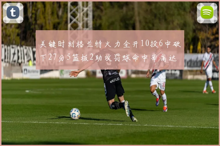 关键时刻格兰特火力全开10投6中砍下27分5篮板2助攻罚球命中率高达857