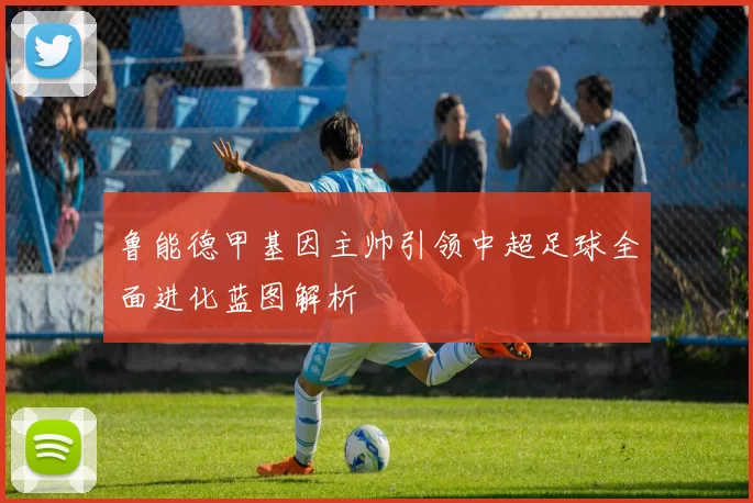 鲁能德甲基因主帅引领中超足球全面进化蓝图解析