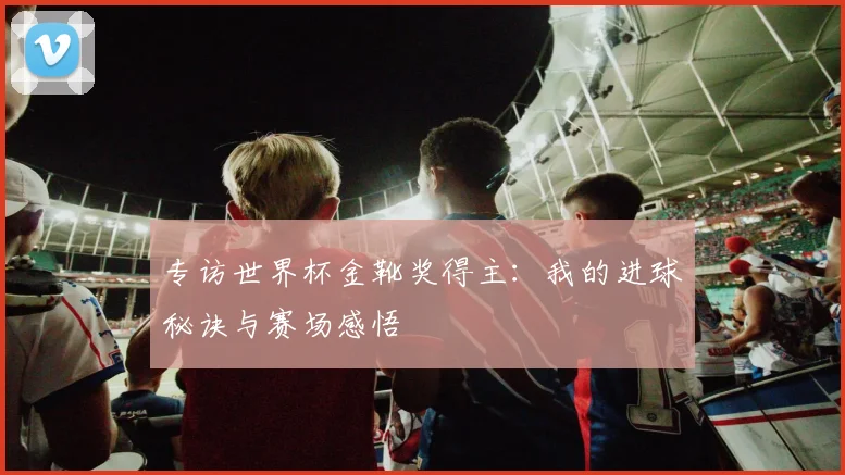 专访世界杯金靴奖得主：我的进球秘诀与赛场感悟