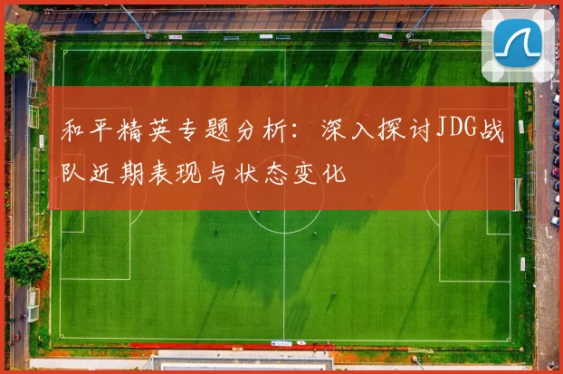 和平精英专题分析：深入探讨JDG战队近期表现与状态变化