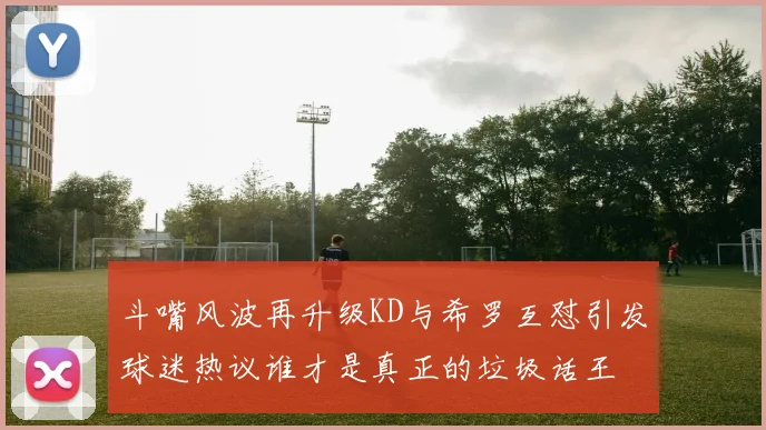 斗嘴风波再升级KD与希罗互怼引发球迷热议谁才是真正的垃圾话王