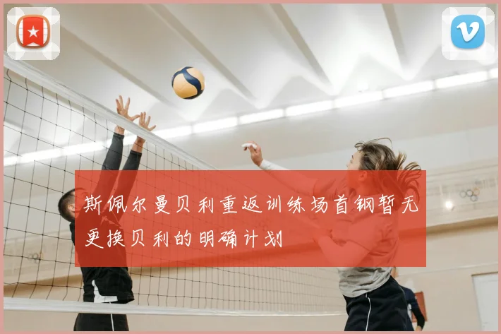斯佩尔曼贝利重返训练场首钢暂无更换贝利的明确计划