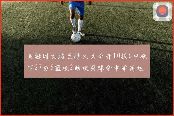 关键时刻格兰特火力全开10投6中砍下27分5篮板2助攻罚球命中率高达857