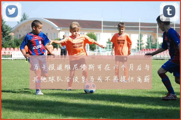马卡报道维尼修斯可在六个月后与其他球队洽谈皇马或不再提供高薪合同