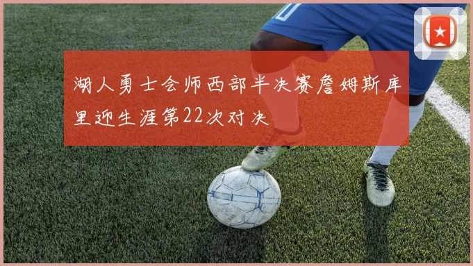 湖人勇士会师西部半决赛詹姆斯库里迎生涯第22次对决