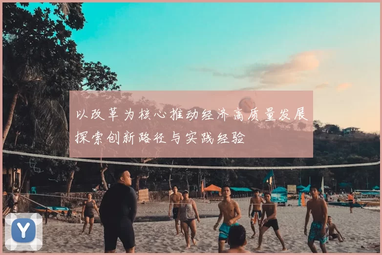 以改革为核心推动经济高质量发展探索创新路径与实践经验