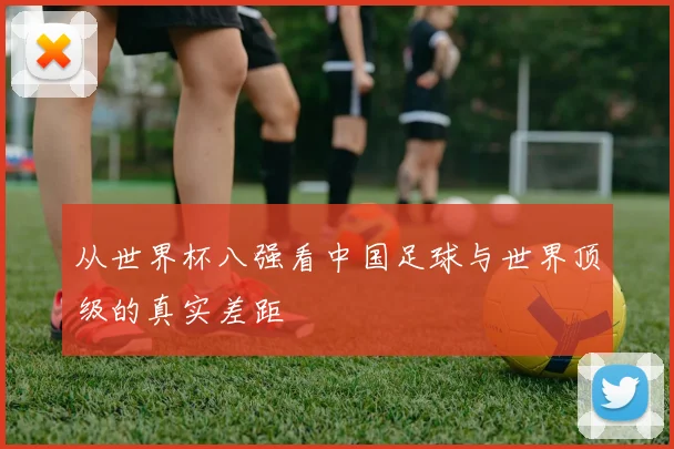 从世界杯八强看中国足球与世界顶级的真实差距