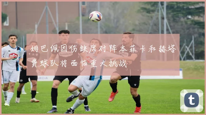 姆巴佩因伤缺席对阵本菲卡和赫塔费球队将面临重大挑战
