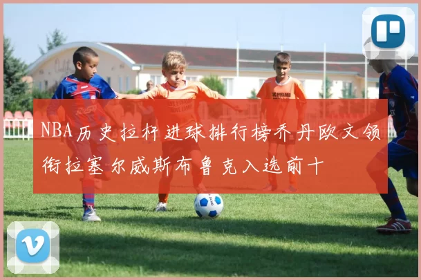 NBA历史拉杆进球排行榜乔丹欧文领衔拉塞尔威斯布鲁克入选前十