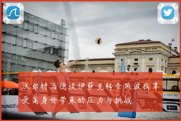 沃尔特马德谈伊萨克转会风波我享受高身价带来的压力与挑战