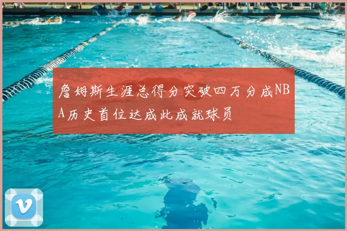 詹姆斯生涯总得分突破四万分成NBA历史首位达成此成就球员