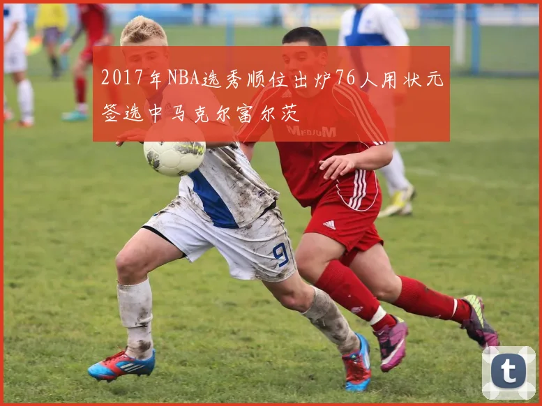 2017年NBA选秀顺位出炉76人用状元签选中马克尔富尔茨