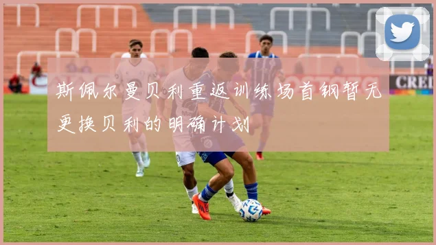 斯佩尔曼贝利重返训练场首钢暂无更换贝利的明确计划