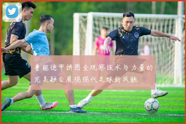 鲁能德甲拼图全观察技术与力量的完美融合展现现代足球新风貌