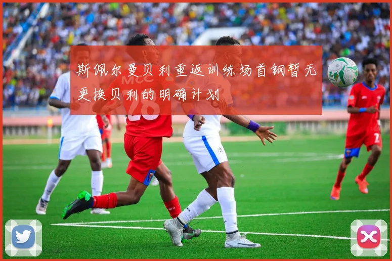 斯佩尔曼贝利重返训练场首钢暂无更换贝利的明确计划