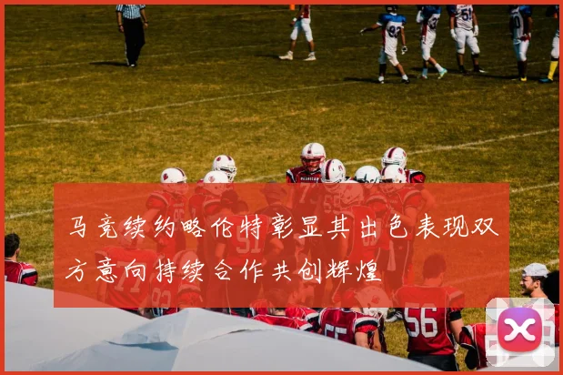 马竞续约略伦特彰显其出色表现双方意向持续合作共创辉煌
