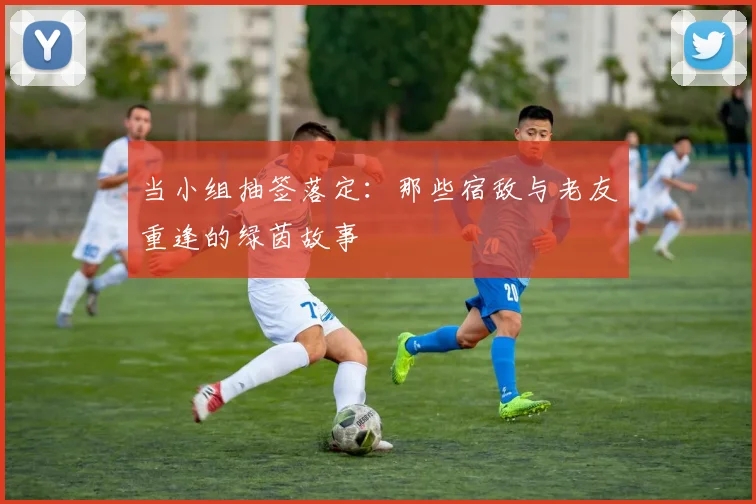 当小组抽签落定:那些宿敌与老友重逢的绿茵故事
