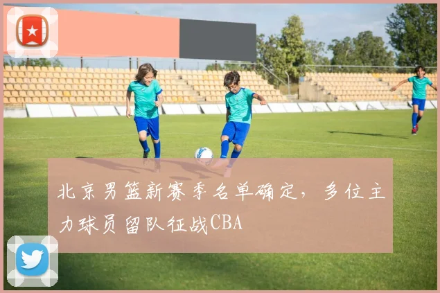 北京男篮新赛季名单确定，多位主力球员留队征战CBA