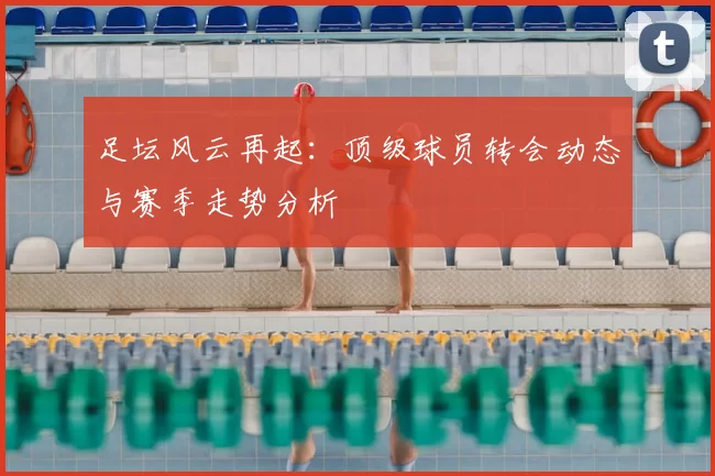 足坛风云再起：顶级球员转会动态与赛季走势分析