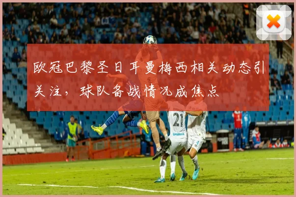 欧冠巴黎圣日耳曼梅西相关动态引关注,球队备战情况成焦点