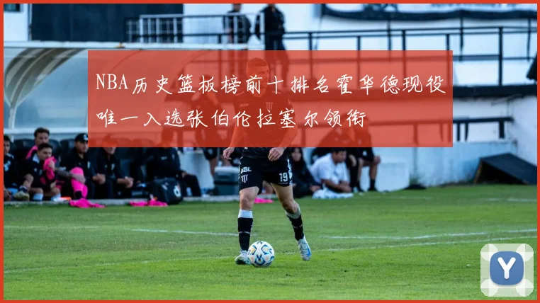 NBA历史篮板榜前十排名霍华德现役唯一入选张伯伦拉塞尔领衔
