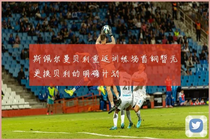 斯佩尔曼贝利重返训练场首钢暂无更换贝利的明确计划