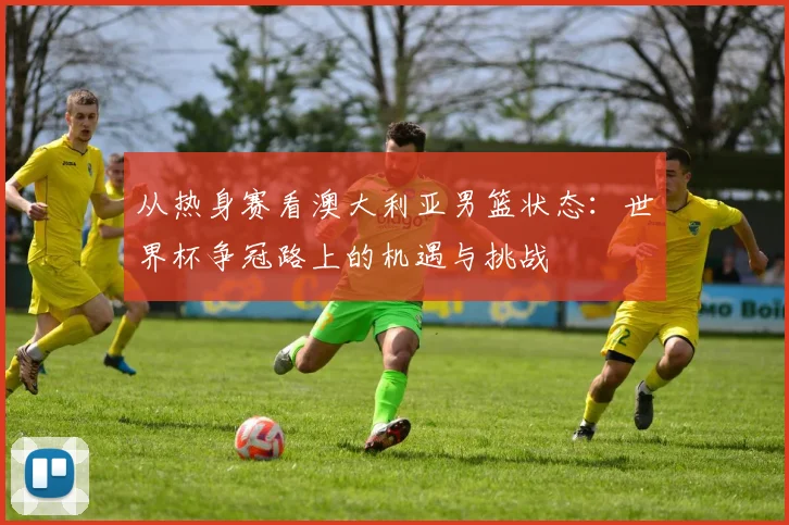 从热身赛看澳大利亚男篮状态:世界杯争冠路上的机遇与挑战