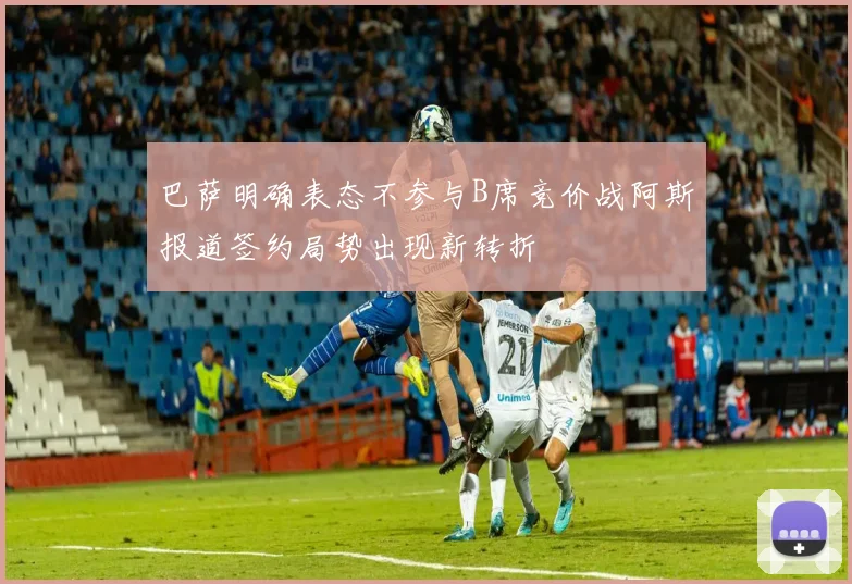 巴萨明确表态不参与B席竞价战阿斯报道签约局势出现新转折