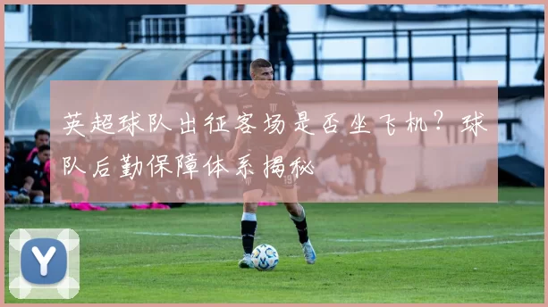 英超球队出征客场是否坐飞机？球队后勤保障体系揭秘