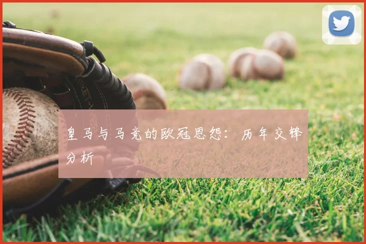 皇马与马竞的欧冠恩怨：历年交锋分析