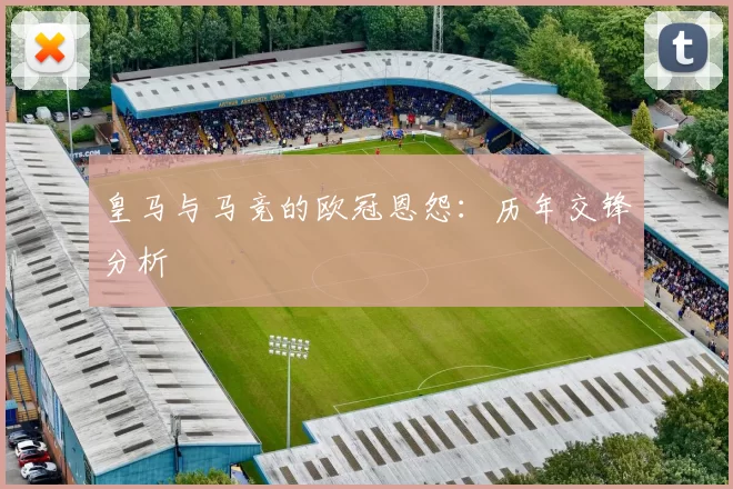 皇马与马竞的欧冠恩怨：历年交锋分析