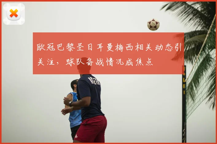 欧冠巴黎圣日耳曼梅西相关动态引关注,球队备战情况成焦点