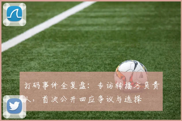 打码事件全复盘：专访转播方负责人，首次公开回应争议与选择