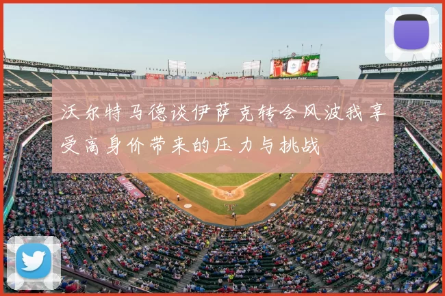 沃尔特马德谈伊萨克转会风波我享受高身价带来的压力与挑战