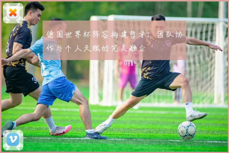 德国世界杯阵容构建哲学:团队协作与个人天赋的完美融合