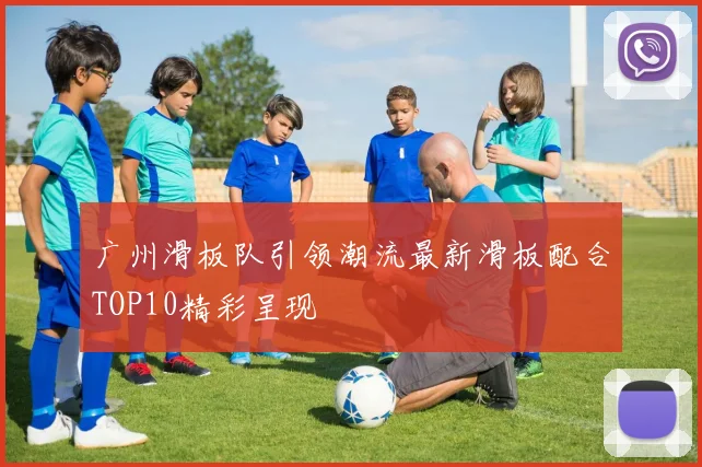 广州滑板队引领潮流最新滑板配合TOP10精彩呈现