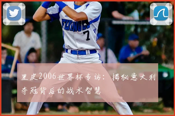 里皮2006世界杯专访:揭秘意大利夺冠背后的战术智慧
