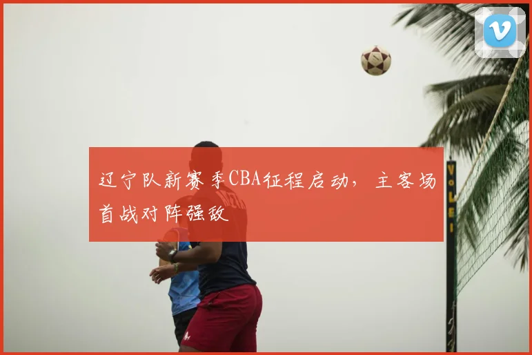辽宁队新赛季CBA征程启动，主客场首战对阵强敌