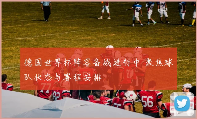 德国世界杯阵容备战进行中 聚焦球队状态与赛程安排