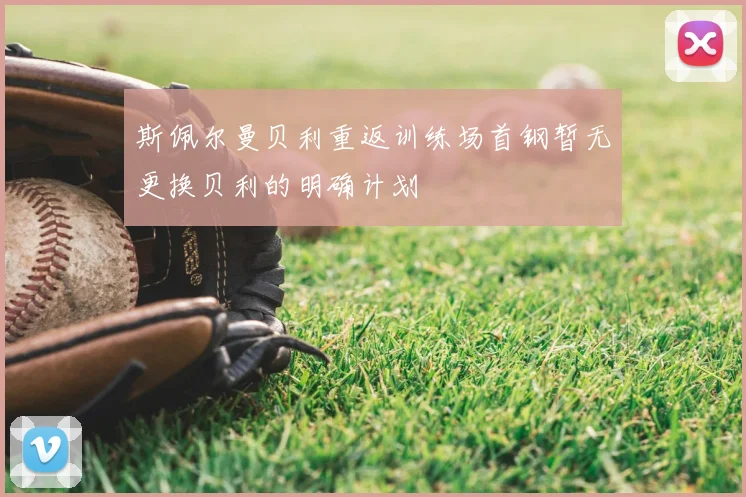 斯佩尔曼贝利重返训练场首钢暂无更换贝利的明确计划